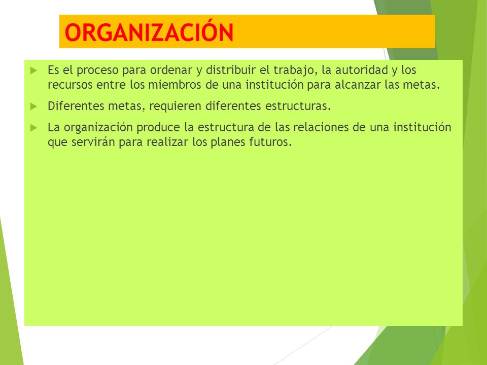 ORGANIZACIÓN  Es el proceso para ordenar y distribuir el trabajo, la autoridad y los recursos entre los miembros de una institución para alcanzar las metas.