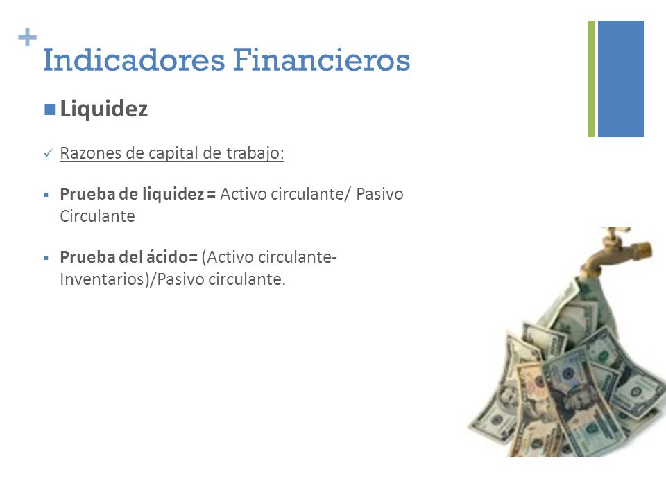 + Indicadores Financieros Liquidez Razones de capital de trabajo:  Prueba de liquidez = Activo circulante/ Pasivo Circulante  Prueba del ácido= (Activo circulante- Inventarios)/Pasivo circulante.