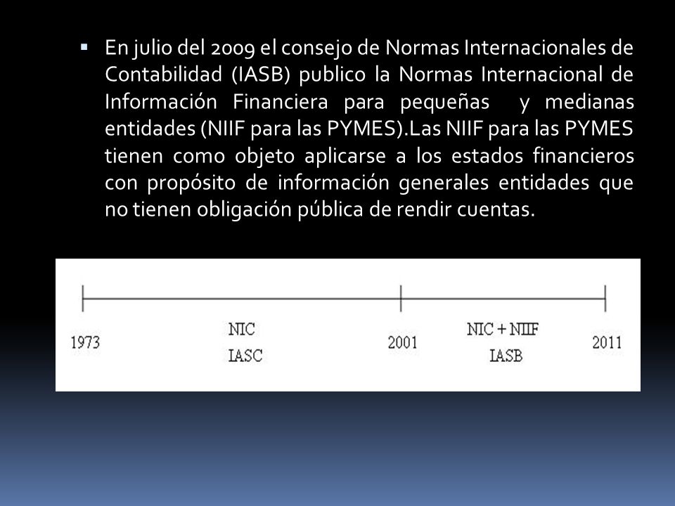  En julio del 2009 el consejo de Normas Internacionales de Contabilidad (IASB) publico la Normas Internacional de Información Financiera para pequeñas y medianas entidades (NIIF para las PYMES).Las NIIF para las PYMES tienen como objeto aplicarse a los estados financieros con propósito de información generales entidades que no tienen obligación pública de rendir cuentas.