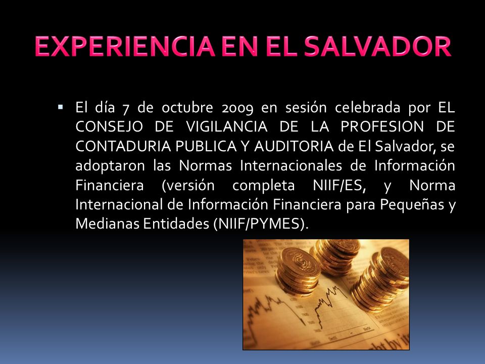  El día 7 de octubre 2009 en sesión celebrada por EL CONSEJO DE VIGILANCIA DE LA PROFESION DE CONTADURIA PUBLICA Y AUDITORIA de El Salvador, se adoptaron las Normas Internacionales de Información Financiera (versión completa NIIF/ES, y Norma Internacional de Información Financiera para Pequeñas y Medianas Entidades (NIIF/PYMES).