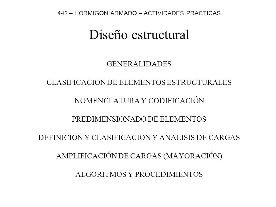 Diseño estructural GENERALIDADES CLASIFICACION DE ELEMENTOS ESTRUCTURALES NOMENCLATURA Y CODIFICACIÓN PREDIMENSIONADO DE ELEMENTOS DEFINICION Y CLASIFICACION Y ANALISIS DE CARGAS AMPLIFICACIÓN DE CARGAS (MAYORACIÓN) ALGORITMOS Y PROCEDIMIENTOS 442 – HORMIGON ARMADO – ACTIVIDADES PRACTICAS
