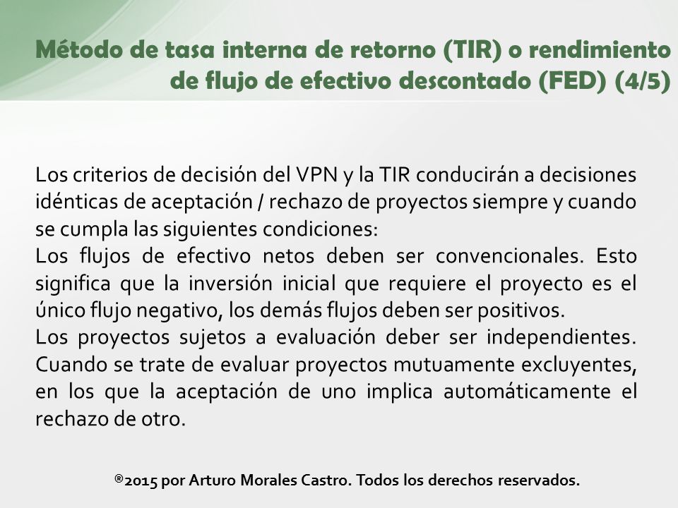 Los criterios de decisión del VPN y la TIR conducirán a decisiones idénticas de aceptación / rechazo de proyectos siempre y cuando se cumpla las siguientes condiciones: Los flujos de efectivo netos deben ser convencionales.