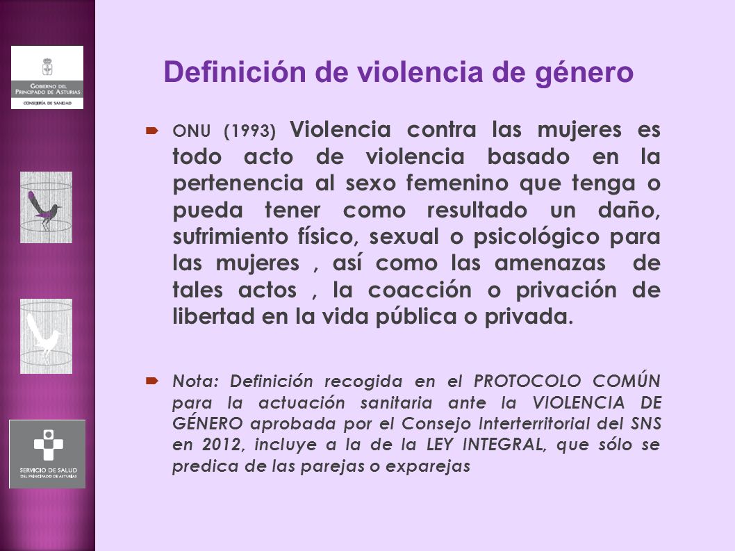 Definición de violencia de género  ONU (1993) Violencia contra las mujeres es todo acto de violencia basado en la pertenencia al sexo femenino que tenga o pueda tener como resultado un daño, sufrimiento físico, sexual o psicológico para las mujeres, así como las amenazas de tales actos, la coacción o privación de libertad en la vida pública o privada.