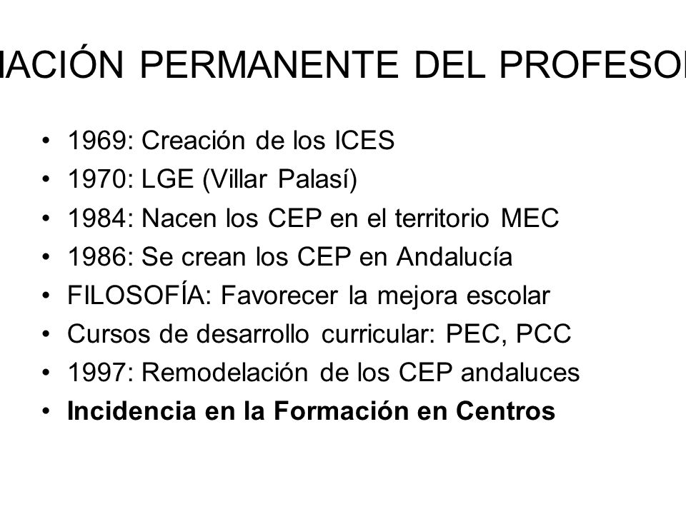FORMACIÓN PERMANENTE DEL PROFESORADO 1969: Creación de los ICES 1970: LGE (Villar Palasí) 1984: Nacen los CEP en el territorio MEC 1986: Se crean los CEP en Andalucía FILOSOFÍA: Favorecer la mejora escolar Cursos de desarrollo curricular: PEC, PCC 1997: Remodelación de los CEP andaluces Incidencia en la Formación en Centros