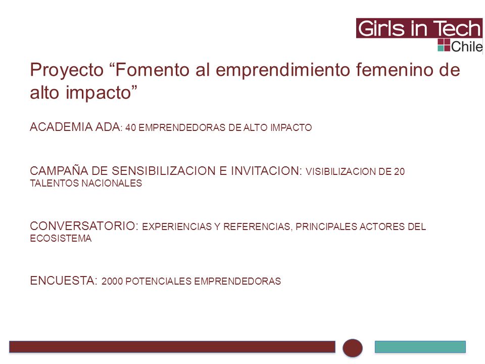 Proyecto Fomento al emprendimiento femenino de alto impacto ACADEMIA ADA : 40 EMPRENDEDORAS DE ALTO IMPACTO CAMPAÑA DE SENSIBILIZACION E INVITACION: VISIBILIZACION DE 20 TALENTOS NACIONALES CONVERSATORIO: EXPERIENCIAS Y REFERENCIAS, PRINCIPALES ACTORES DEL ECOSISTEMA ENCUESTA: 2000 POTENCIALES EMPRENDEDORAS