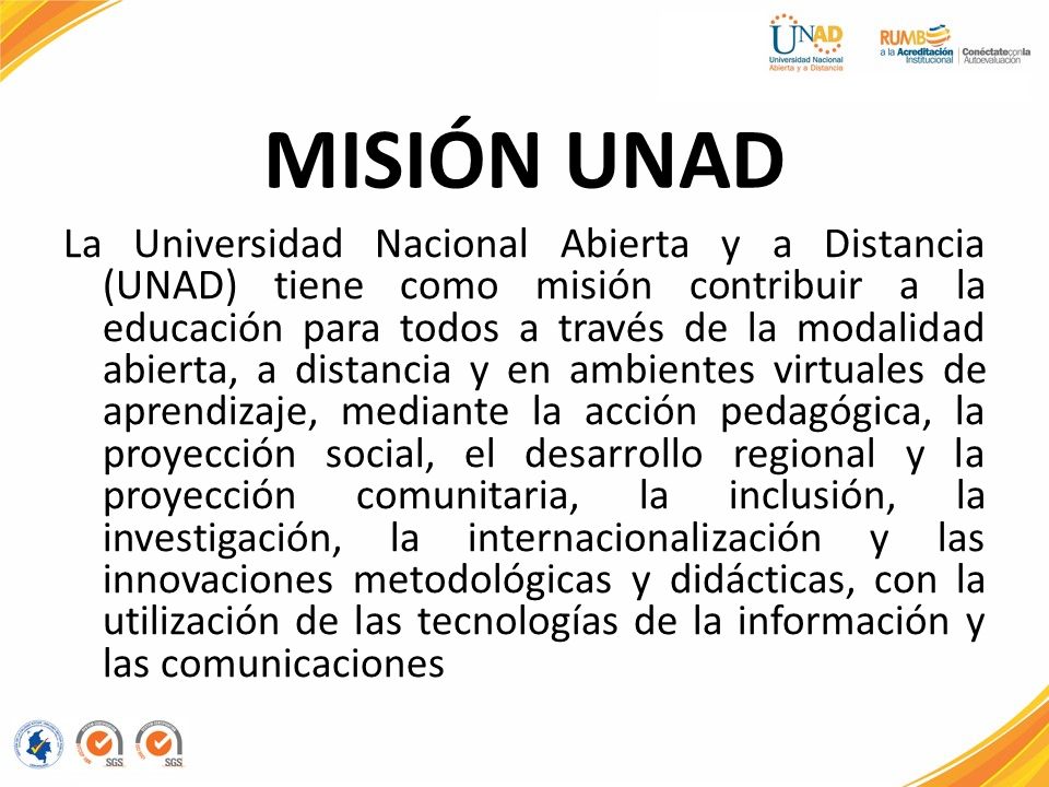 MISIÓN UNAD La Universidad Nacional Abierta y a Distancia (UNAD) tiene como misión contribuir a la educación para todos a través de la modalidad abierta, a distancia y en ambientes virtuales de aprendizaje, mediante la acción pedagógica, la proyección social, el desarrollo regional y la proyección comunitaria, la inclusión, la investigación, la internacionalización y las innovaciones metodológicas y didácticas, con la utilización de las tecnologías de la información y las comunicaciones