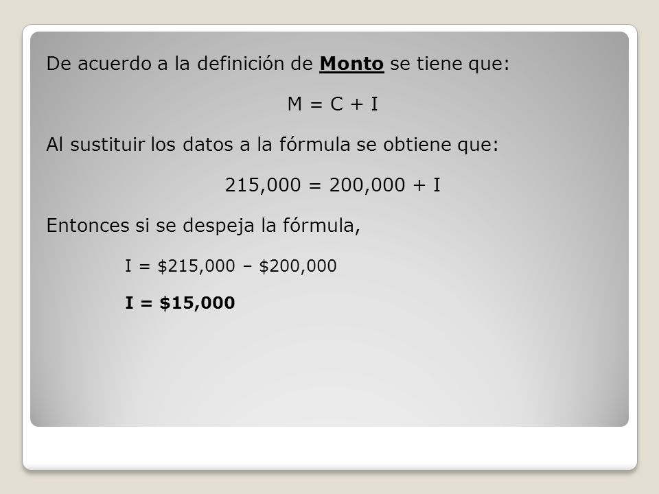 De acuerdo a la definición de Monto se tiene que: M = C + I Al sustituir los datos a la fórmula se obtiene que: 215,000 = 200,000 + I Entonces si se despeja la fórmula, I = $215,000 – $200,000 I = $15,000