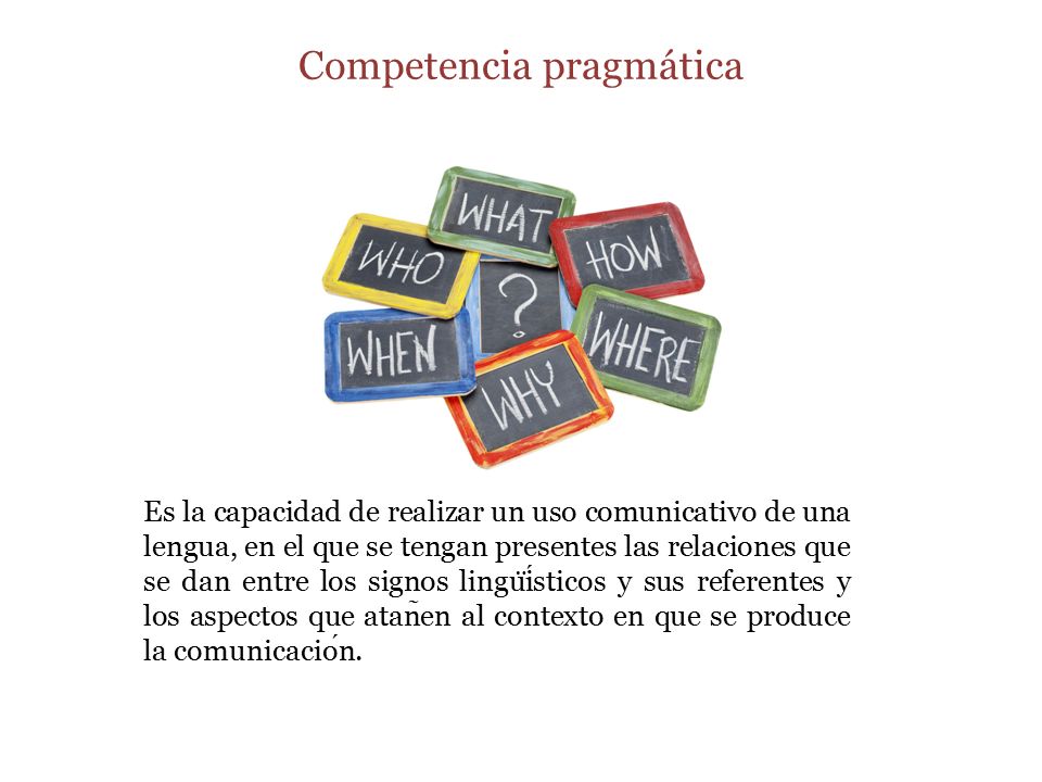 Competencia pragmática Es la capacidad de realizar un uso comunicativo de una lengua, en el que se tengan presentes las relaciones que se dan entre los signos lingu ̈ isticos y sus referentes y los aspectos que atan ̃ en al contexto en que se produce la comunicacion.
