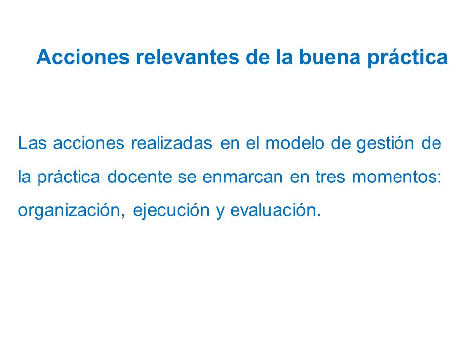 Acciones relevantes de la buena práctica Las acciones realizadas en el modelo de gestión de la práctica docente se enmarcan en tres momentos: organización, ejecución y evaluación.