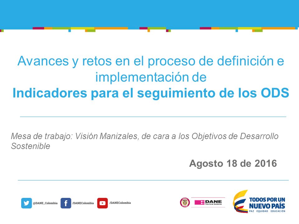 @DANE_Colombia/DANEColombia Agosto 18 de 2016 Avances y retos en el proceso de definición e implementación de Indicadores para el seguimiento de los ODS Mesa de trabajo: Visión Manizales, de cara a los Objetivos de Desarrollo Sostenible