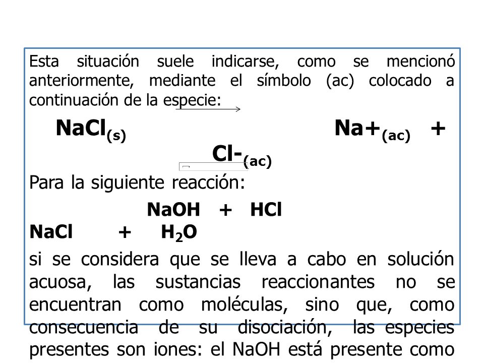 Esta situación suele indicarse, como se mencionó anteriormente, mediante el símbolo (ac) colocado a continuación de la especie: NaCl (s) Na+ (ac) + Cl- (ac) Para la siguiente reacción: NaOH + HCl NaCl + H 2 O si se considera que se lleva a cabo en solución acuosa, las sustancias reaccionantes no se encuentran como moléculas, sino que, como consecuencia de su disociación, las especies presentes son iones: el NaOH está presente como catión Na+ separado del anión (OH) ‐, y a su vez, el ácido está constituido por H+ y Cl ‐.