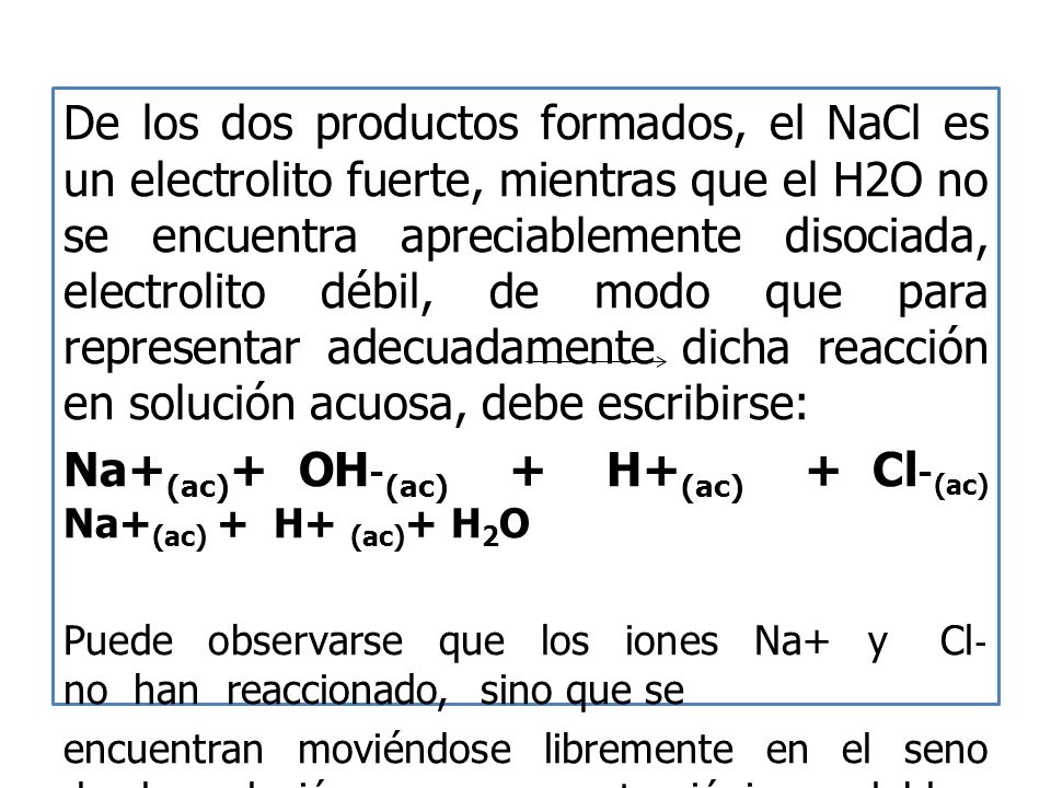 De los dos productos formados, el NaCl es un electrolito fuerte, mientras que el H2O no se encuentra apreciablemente disociada, electrolito débil, de modo que para representar adecuadamente dicha reacción en solución acuosa, debe escribirse: Na+ (ac) + OH ‐ (ac) + H+ (ac) + Cl ‐ (ac) Na+ (ac) + H+ (ac) + H 2 O Puede observarse que los iones Na+ y Cl ‐ no han reaccionado, sino que se encuentran moviéndose libremente en el seno de la solución, ya compuestos iónicos solubles, de modo que la reacción puede ser escrita: