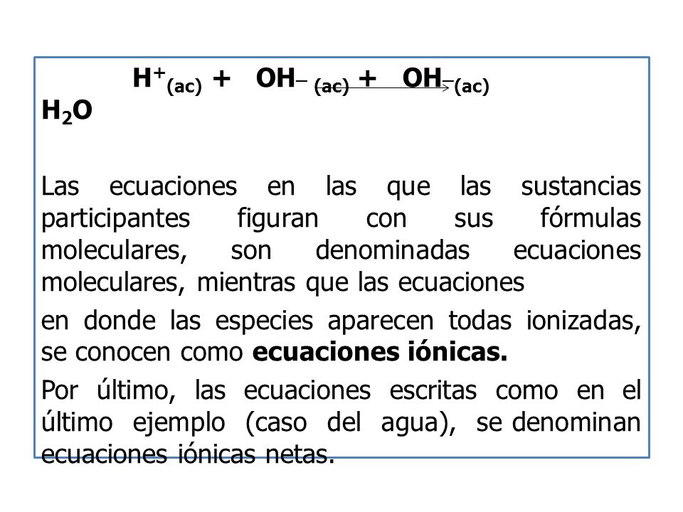 H + (ac) + OH _ (ac) + OH _ (ac) H 2 O Las ecuaciones en las que las sustancias participantes figuran con sus fórmulas moleculares, son denominadas ecuaciones moleculares, mientras que las ecuaciones en donde las especies aparecen todas ionizadas, se conocen como ecuaciones iónicas.