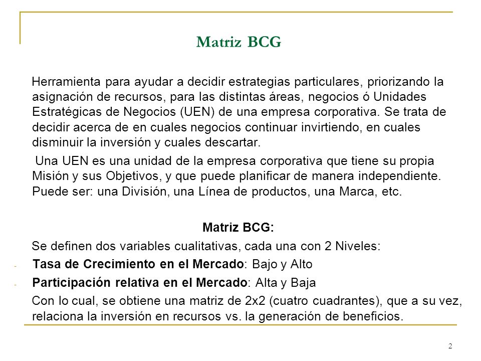 2 Matriz BCG Herramienta para ayudar a decidir estrategias particulares, priorizando la asignación de recursos, para las distintas áreas, negocios ó Unidades Estratégicas de Negocios (UEN) de una empresa corporativa.