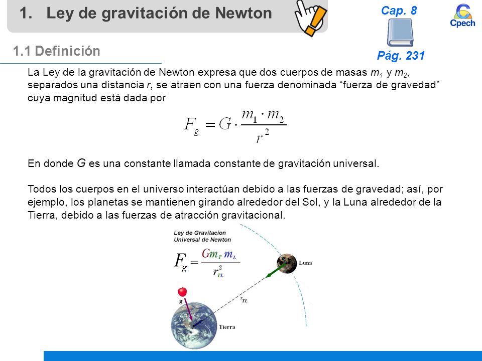 1.Ley de gravitación de Newton 1.1 Definición La Ley de la gravitación de Newton expresa que dos cuerpos de masas m 1 y m 2, separados una distancia r, se atraen con una fuerza denominada fuerza de gravedad cuya magnitud está dada por En donde G es una constante llamada constante de gravitación universal.