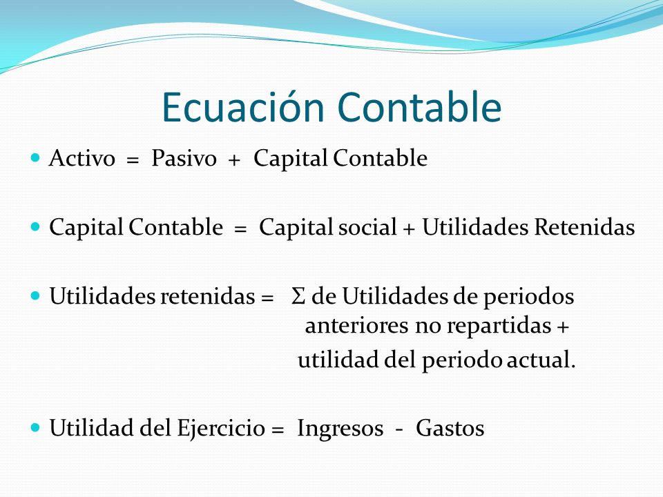 Ecuación Contable Activo = Pasivo + Capital Contable Capital Contable = Capital social + Utilidades Retenidas Utilidades retenidas = Σ de Utilidades de periodos anteriores no repartidas + utilidad del periodo actual.