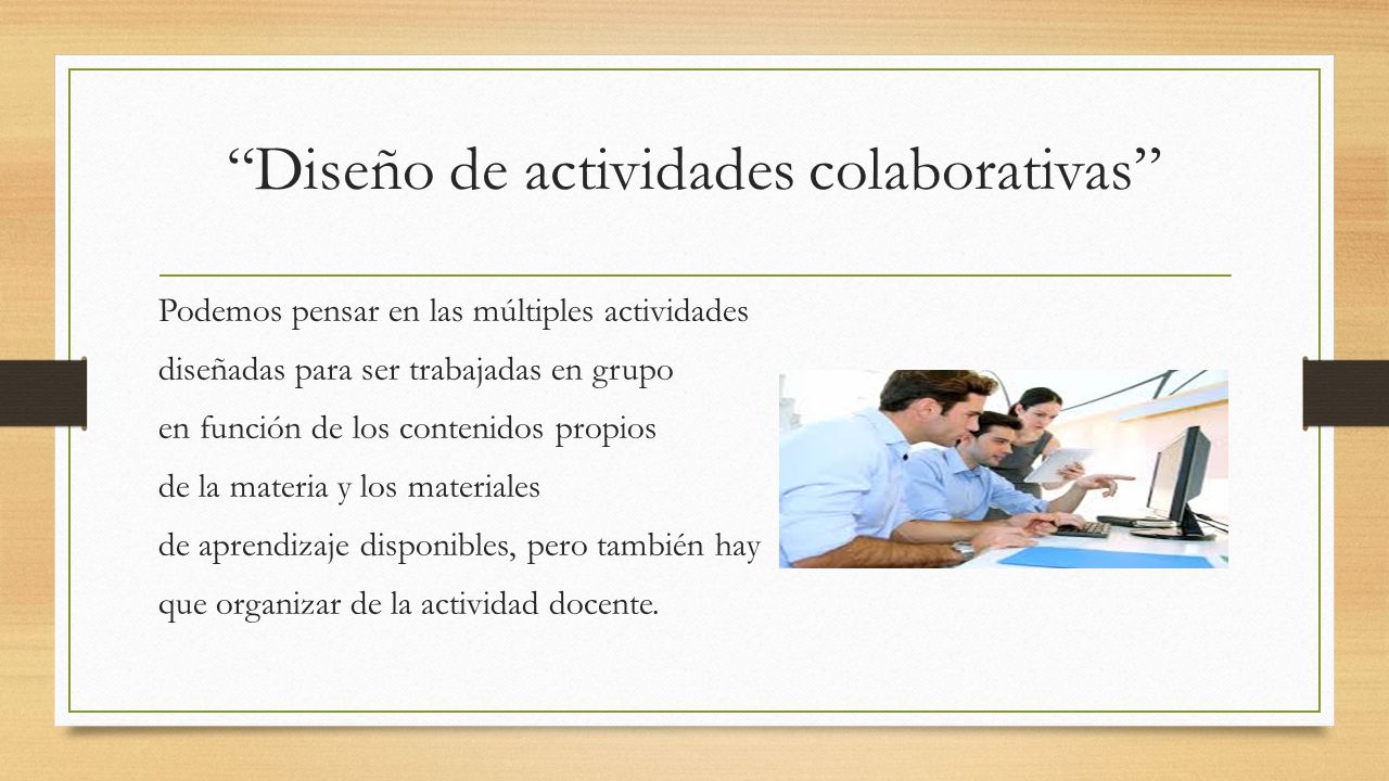 Diseño de actividades colaborativas Podemos pensar en las múltiples actividades diseñadas para ser trabajadas en grupo en función de los contenidos propios de la materia y los materiales de aprendizaje disponibles, pero también hay que organizar de la actividad docente.