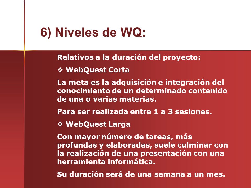 6) Niveles de WQ: Relativos a la duración del proyecto:  WebQuest Corta La meta es la adquisición e integración del conocimiento de un determinado contenido de una o varias materias.