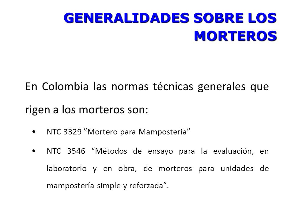 GENERALIDADES SOBRE LOS MORTEROS En Colombia las normas técnicas generales que rigen a los morteros son: NTC 3329 Mortero para Mampostería NTC 3546 Métodos de ensayo para la evaluación, en laboratorio y en obra, de morteros para unidades de mampostería simple y reforzada .