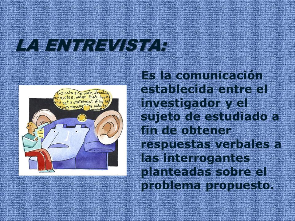 LA ENTREVISTA: Es la comunicación establecida entre el investigador y el sujeto de estudiado a fin de obtener respuestas verbales a las interrogantes planteadas sobre el problema propuesto.