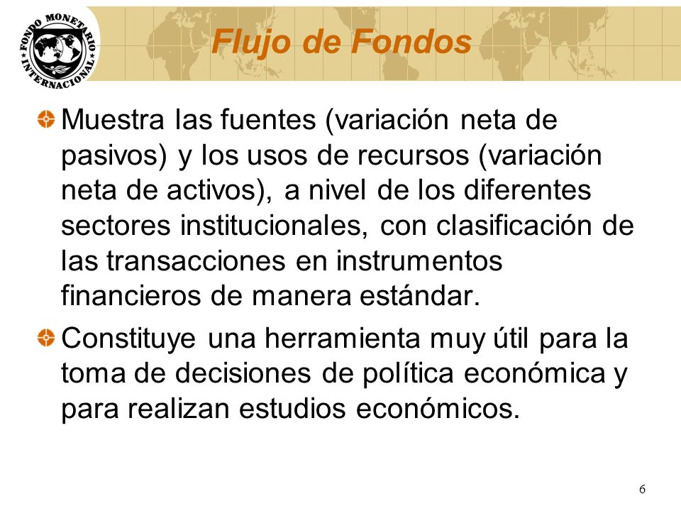 Flujo de Fondos Muestra las fuentes (variación neta de pasivos) y los usos de recursos (variación neta de activos), a nivel de los diferentes sectores institucionales, con clasificación de las transacciones en instrumentos financieros de manera estándar.