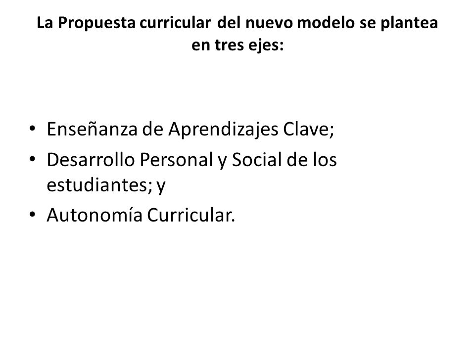 La Propuesta curricular del nuevo modelo se plantea en tres ejes: Enseñanza de Aprendizajes Clave; Desarrollo Personal y Social de los estudiantes; y Autonomía Curricular.