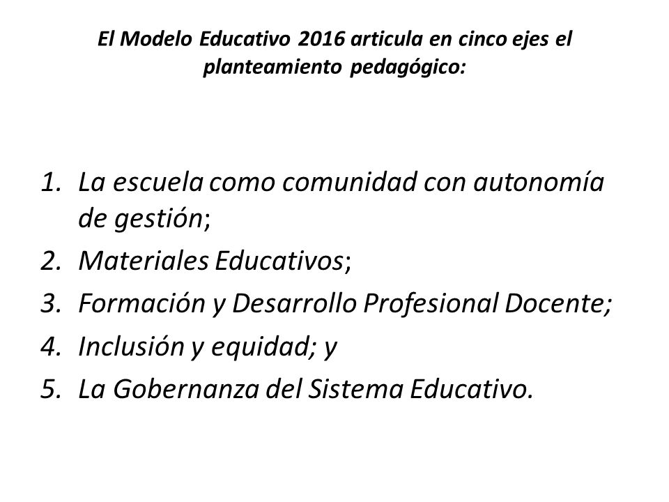 El Modelo Educativo 2016 articula en cinco ejes el planteamiento pedagógico: 1.La escuela como comunidad con autonomía de gestión; 2.Materiales Educativos; 3.Formación y Desarrollo Profesional Docente; 4.Inclusión y equidad; y 5.La Gobernanza del Sistema Educativo.