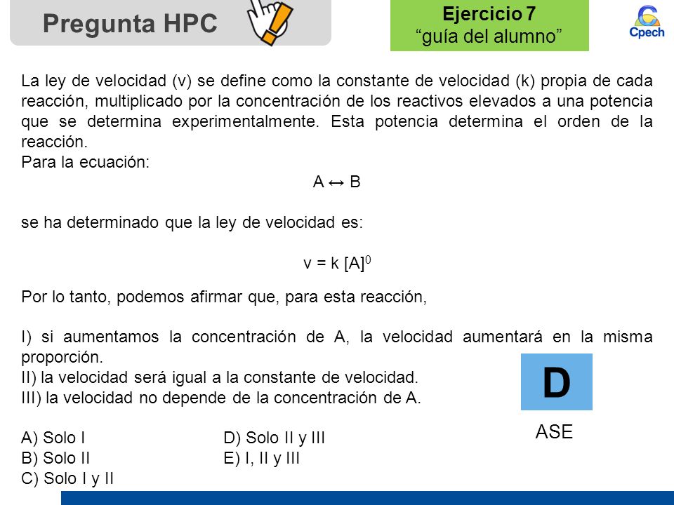Ejercicio 7 guía del alumno Pregunta HPC D ASE La ley de velocidad (v) se define como la constante de velocidad (k) propia de cada reacción, multiplicado por la concentración de los reactivos elevados a una potencia que se determina experimentalmente.