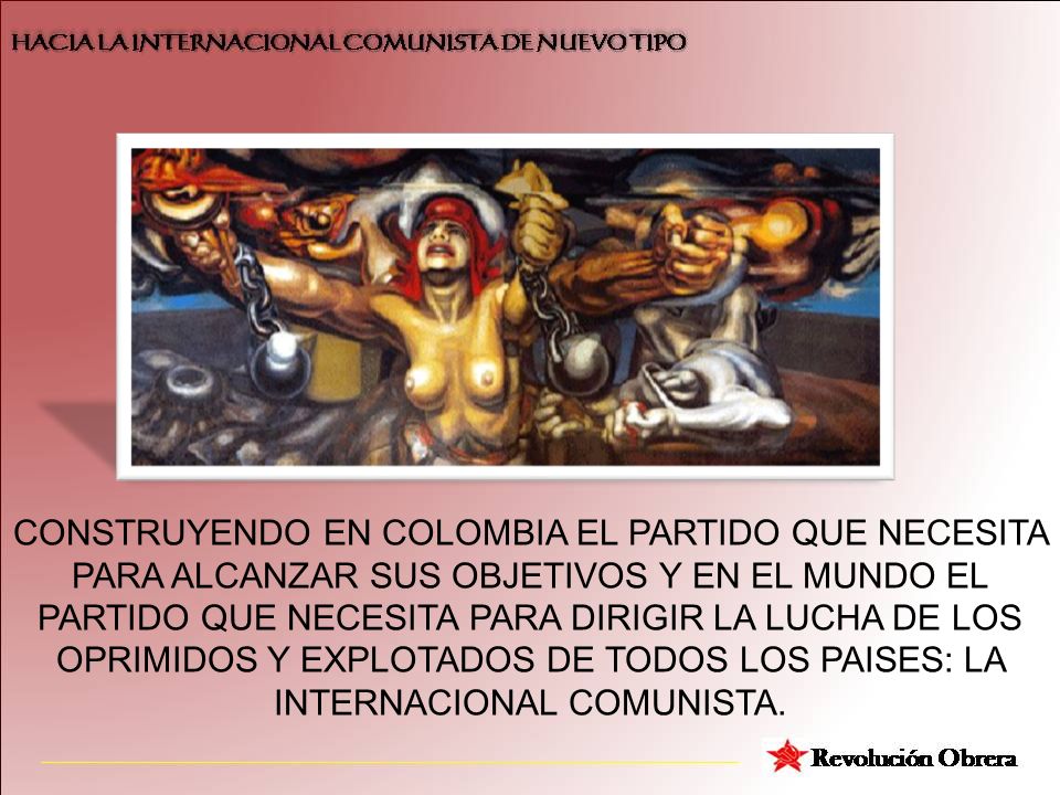 CONSTRUYENDO EN COLOMBIA EL PARTIDO QUE NECESITA PARA ALCANZAR SUS OBJETIVOS Y EN EL MUNDO EL PARTIDO QUE NECESITA PARA DIRIGIR LA LUCHA DE LOS OPRIMIDOS Y EXPLOTADOS DE TODOS LOS PAISES: LA INTERNACIONAL COMUNISTA.