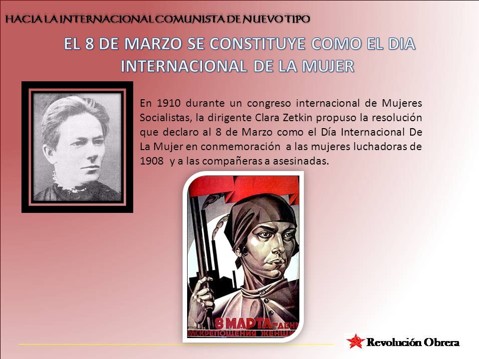 En 1910 durante un congreso internacional de Mujeres Socialistas, la dirigente Clara Zetkin propuso la resolución que declaro al 8 de Marzo como el Día Internacional De La Mujer en conmemoración a las mujeres luchadoras de 1908 y a las compañeras a asesinadas.