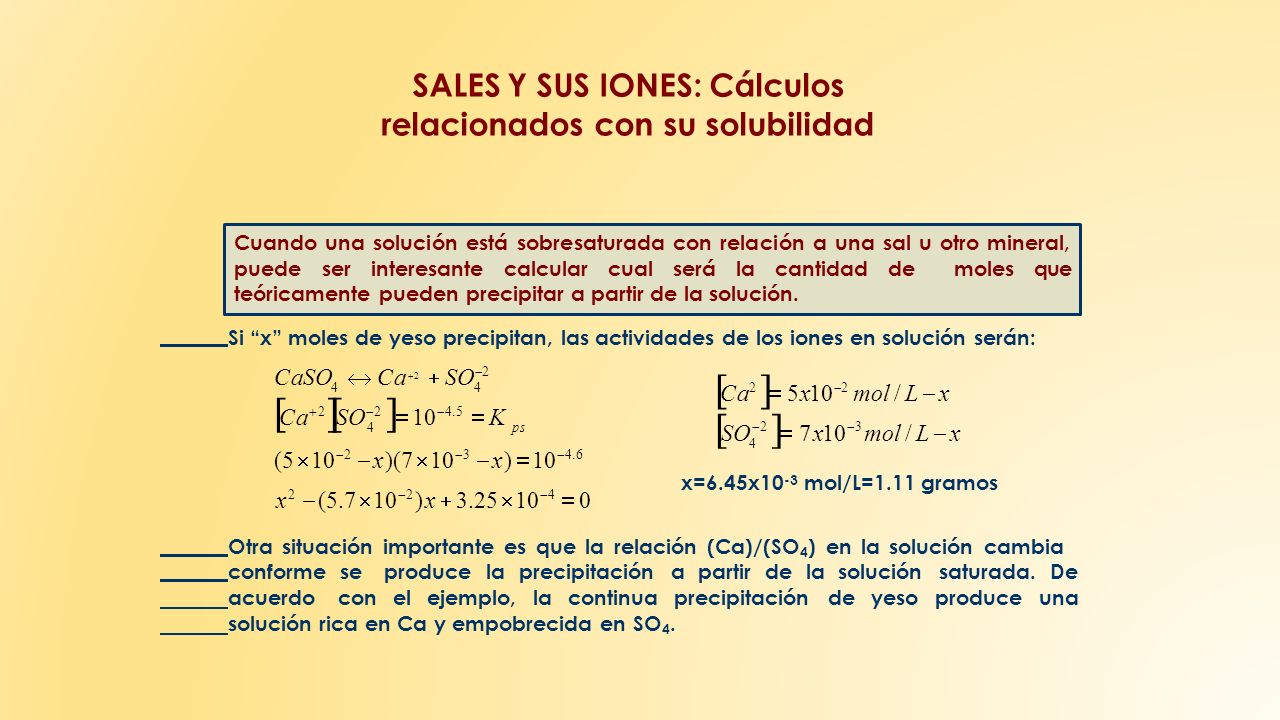 SALES Y SUS IONES: Cálculos relacionados con su solubilidad (5  10  2  x)(7  10  3  x)  10  4.6 x 2  (5.7  10  2 )x  3.25  10  4  0 4ps Cuando una solución está sobresaturada con relación a una sal u otro mineral, puede ser interesante calcular cual será la cantidad de moles que teóricamente pueden precipitar a partir de la solución.