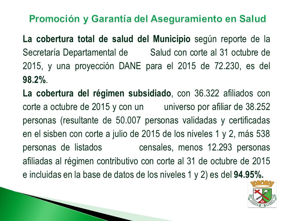 La cobertura total de salud del Municipio según reporte de la Secretaría Departamental de Salud con corte al 31 octubre de 2015, y una proyección DANE para el 2015 de , es del 98.2%.