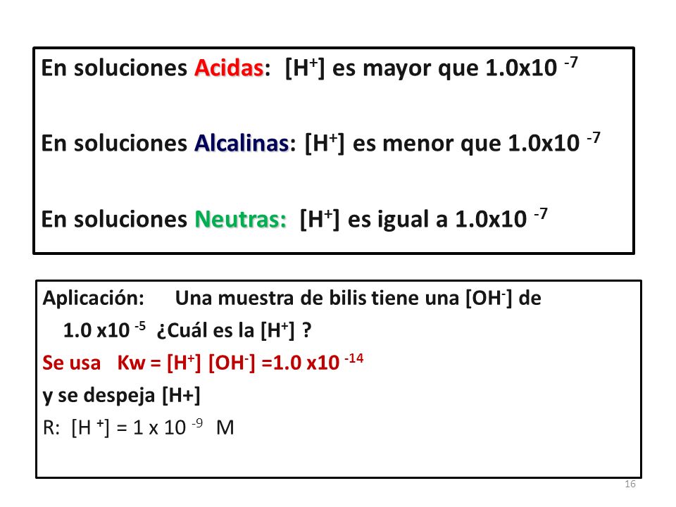 16 Acidas En soluciones Acidas: [H + ] es mayor que 1.0x10 -7 Alcalinas En soluciones Alcalinas: [H + ] es menor que 1.0x10 -7 Neutras: En soluciones Neutras: [H + ] es igual a 1.0x10 -7 Aplicación: Una muestra de bilis tiene una [OH - ] de 1.0 x10 -5 ¿Cuál es la [H + ] .