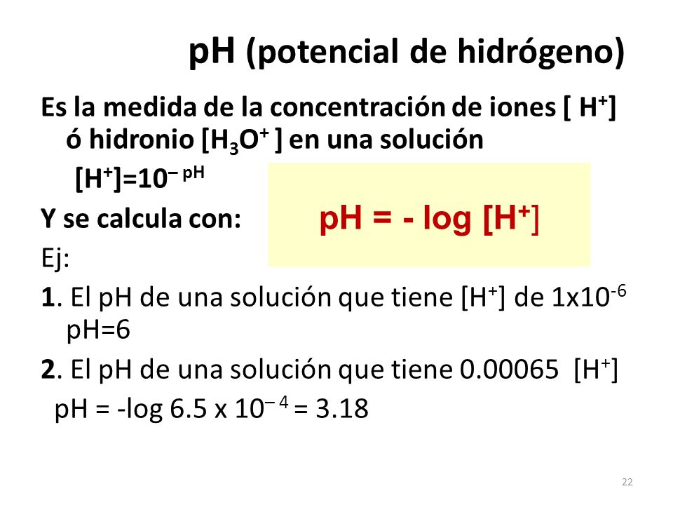 22 Es la medida de la concentración de iones [ H + ] ó hidronio [H 3 O + ] en una solución [H + ]=10 – pH Y se calcula con: Ej: 1.