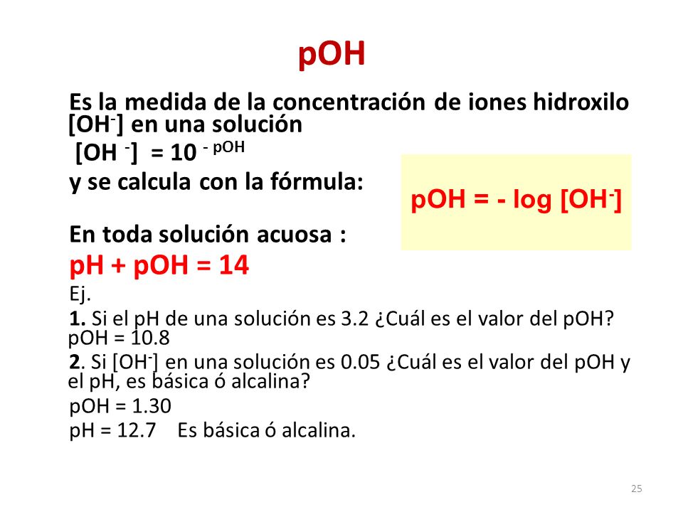25 pOH Es la medida de la concentración de iones hidroxilo [OH - ] en una solución [OH - ] = 10 - pOH y se calcula con la fórmula: En toda solución acuosa : pH + pOH = 14 Ej.