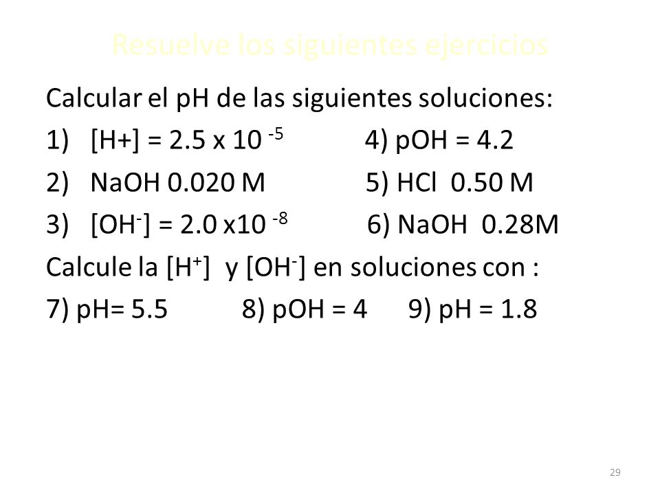 29 Resuelve los siguientes ejercicios Calcular el pH de las siguientes soluciones: 1)[H+] = 2.5 x ) pOH = 4.2 2)NaOH M 5) HCl 0.50 M 3)[OH - ] = 2.0 x ) NaOH 0.28M Calcule la [H + ] y [OH - ] en soluciones con : 7) pH= 5.5 8) pOH = 4 9) pH = 1.8