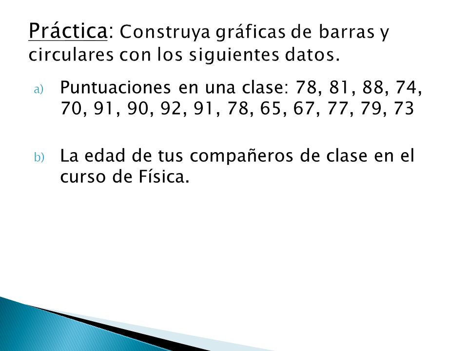 a) Puntuaciones en una clase: 78, 81, 88, 74, 70, 91, 90, 92, 91, 78, 65, 67, 77, 79, 73 b) La edad de tus compañeros de clase en el curso de Física.