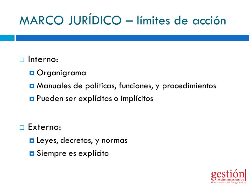 MARCO JURÍDICO – límites de acción  Interno:  Organigrama  Manuales de políticas, funciones, y procedimientos  Pueden ser explícitos o implícitos  Externo:  Leyes, decretos, y normas  Siempre es explícito