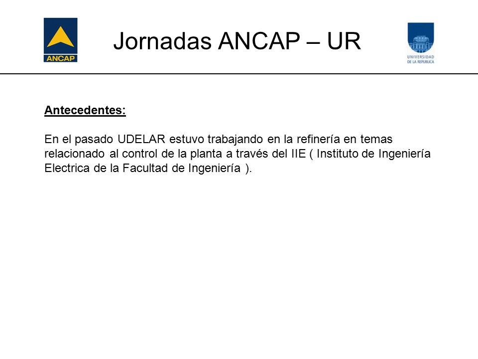 Jornadas ANCAP – UR Antecedentes: En el pasado UDELAR estuvo trabajando en la refinería en temas relacionado al control de la planta a través del IIE ( Instituto de Ingeniería Electrica de la Facultad de Ingeniería ).
