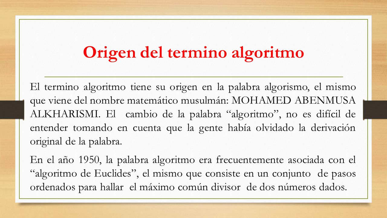 Origen del termino algoritmo El termino algoritmo tiene su origen en la palabra algorismo, el mismo que viene del nombre matemático musulmán: MOHAMED ABENMUSA ALKHARISMI.