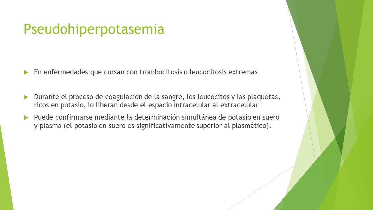 Pseudohiperpotasemia  En enfermedades que cursan con trombocitosis o leucocitosis extremas  Durante el proceso de coagulación de la sangre, los leucocitos y las plaquetas, ricos en potasio, lo liberan desde el espacio intracelular al extracelular  Puede confirmarse mediante la determinación simultánea de potasio en suero y plasma (el potasio en suero es significativamente superior al plasmático).