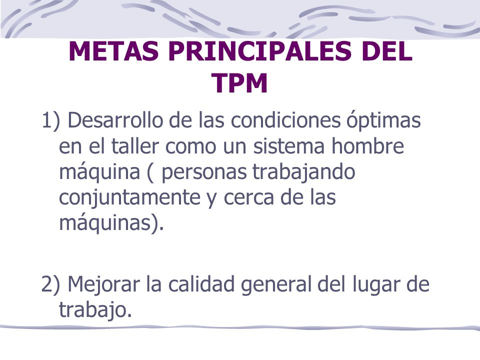 METAS PRINCIPALES DEL TPM 1) Desarrollo de las condiciones óptimas en el taller como un sistema hombre máquina ( personas trabajando conjuntamente y cerca de las máquinas).