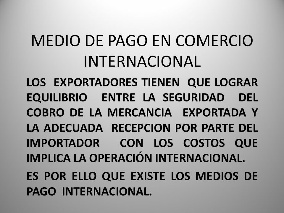 MEDIO DE PAGO EN COMERCIO INTERNACIONAL LOS EXPORTADORES TIENEN QUE LOGRAR EQUILIBRIO ENTRE LA SEGURIDAD DEL COBRO DE LA MERCANCIA EXPORTADA Y LA ADECUADA RECEPCION POR PARTE DEL IMPORTADOR CON LOS COSTOS QUE IMPLICA LA OPERACIÓN INTERNACIONAL.