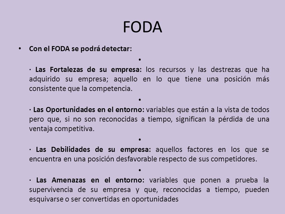 FODA Con el FODA se podrá detectar: · Las Fortalezas de su empresa: los recursos y las destrezas que ha adquirido su empresa; aquello en lo que tiene una posición más consistente que la competencia.