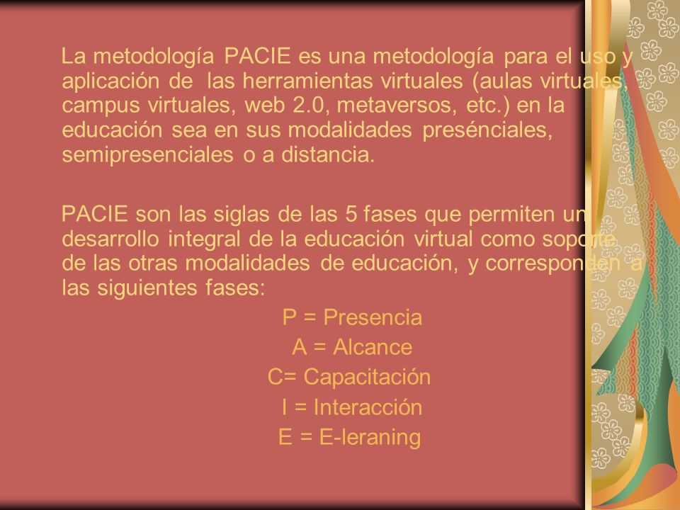 La metodología PACIE es una metodología para el uso y aplicación de las herramientas virtuales (aulas virtuales, campus virtuales, web 2.0, metaversos, etc.) en la educación sea en sus modalidades presénciales, semipresenciales o a distancia.