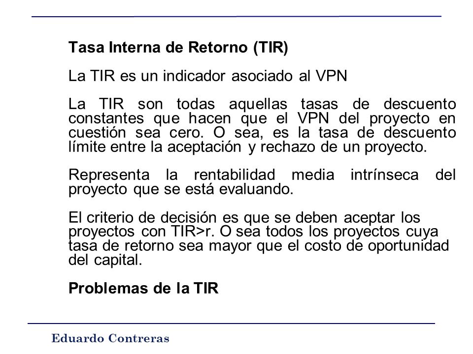 Eduardo Contreras CRITERIOS DE SELECCIÓN DE INVERSIONES l La Tasa Interna de Retorno TIR Recordemos: VPN = -I +  (FNt)/(1+r)^t VPN >0 acepto el proyecto TIR es igual a la tasa r tal que VPN = 0  0 = -I +  (FNt)/(1+TIR)^t