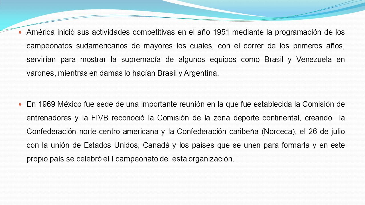 América inició sus actividades competitivas en el año 1951 mediante la programación de los campeonatos sudamericanos de mayores los cuales, con el correr de los primeros años, servirían para mostrar la supremacía de algunos equipos como Brasil y Venezuela en varones, mientras en damas lo hacían Brasil y Argentina.