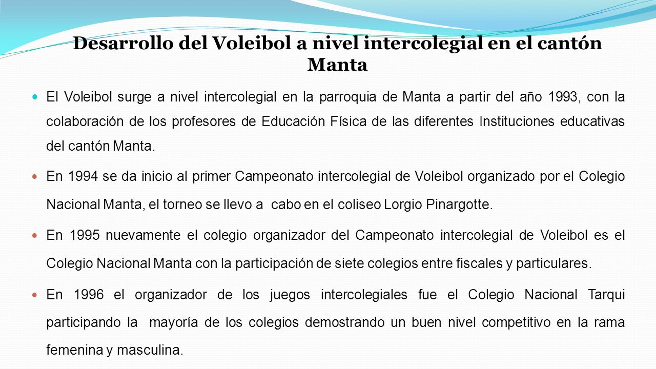 Desarrollo del Voleibol a nivel intercolegial en el cantón Manta El Voleibol surge a nivel intercolegial en la parroquia de Manta a partir del año 1993, con la colaboración de los profesores de Educación Física de las diferentes Instituciones educativas del cantón Manta.
