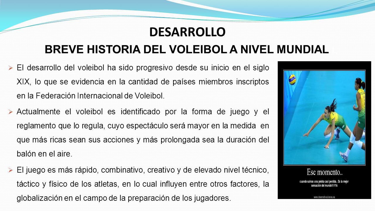DESARROLLO BREVE HISTORIA DEL VOLEIBOL A NIVEL MUNDIAL L  El desarrollo del voleibol ha sido progresivo desde su inicio en el siglo XIX, lo que se evidencia en la cantidad de países miembros inscriptos en la Federación Internacional de Voleibol.