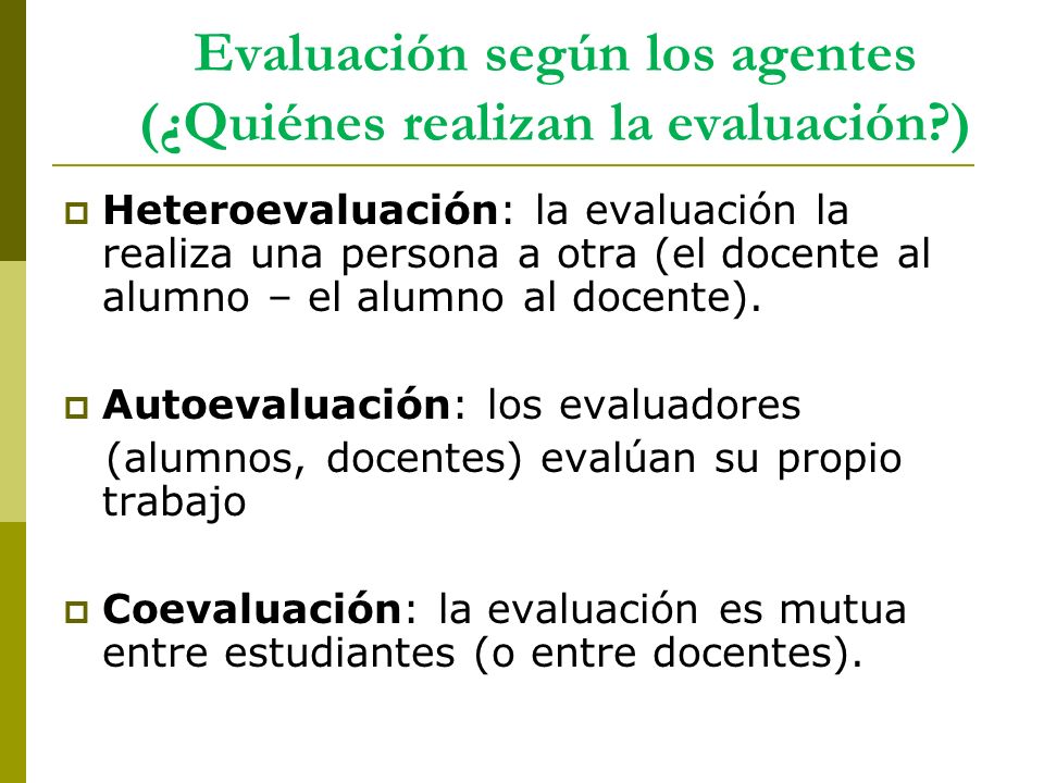 Evaluación según los agentes (¿Quiénes realizan la evaluación )  Heteroevaluación: la evaluación la realiza una persona a otra (el docente al alumno – el alumno al docente).